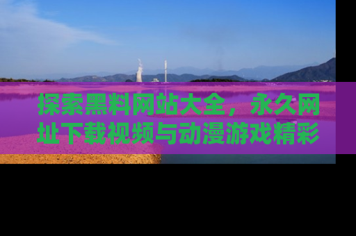 探索黑料网站大全，永久网址下载视频与动漫游戏精彩瞬间！
