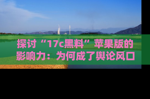 探讨“17c黑料”苹果版的影响力：为何成了舆论风口？