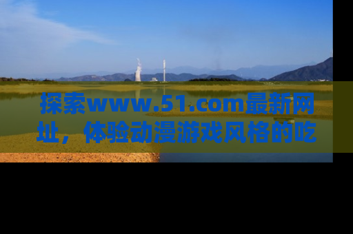 探索www.51.com最新网址，体验动漫游戏风格的吃瓜乐趣！