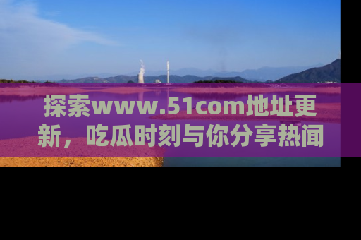 探索www.51com地址更新，吃瓜时刻与你分享热闻