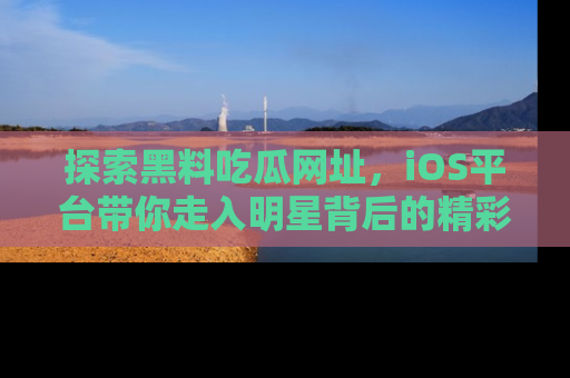 探索黑料吃瓜网址，iOS平台带你走入明星背后的精彩故事！