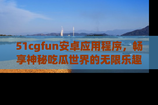 51cgfun安卓应用程序,畅享神秘吃瓜世界的无限乐趣!