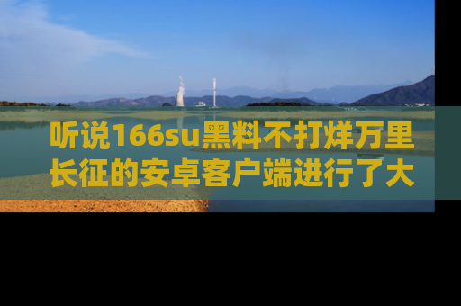 听说166su黑料不打烊万里长征的安卓客户端进行了大更新,八卦内容更加精彩与丰富!