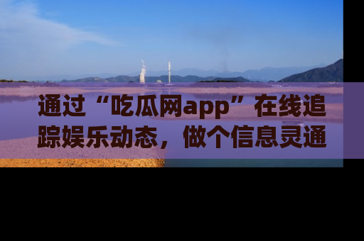 通过“吃瓜网app”在线追踪娱乐动态,做个信息灵通的吃瓜群众!