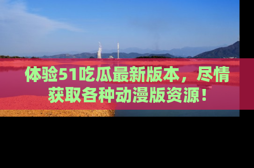 体验51吃瓜最新版本，尽情获取各种动漫版资源！