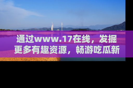 通过www.17在线,发掘更多有趣资源,畅游吃瓜新闻海洋