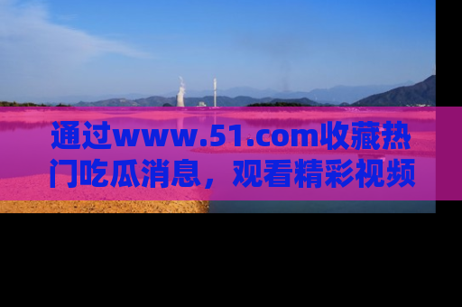 通过www.51.com收藏热门吃瓜消息，观看精彩视频与段子！