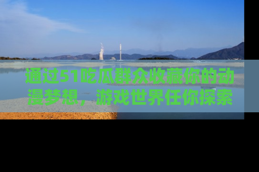 通过51吃瓜群众收藏你的动漫梦想,游戏世界任你探索