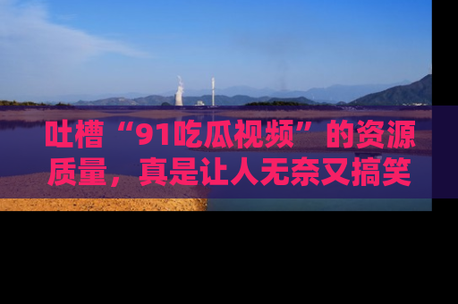 吐槽“91吃瓜视频”的资源质量，真是让人无奈又搞笑！