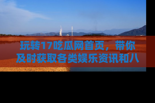 玩转17吃瓜网首页,带你及时获取各类娱乐资讯和八卦故事!