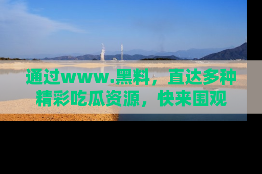 通过www.黑料，直达多种精彩吃瓜资源，快来围观
