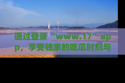 通过登录“www.17”app，享受独家的吃瓜时刻与娱乐资讯！