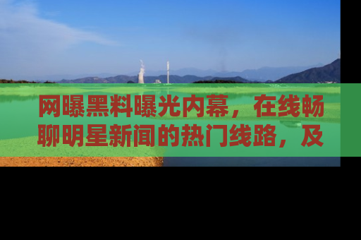 网曝黑料曝光内幕,在线畅聊明星新闻的热门线路,及时掌握最新消息!
