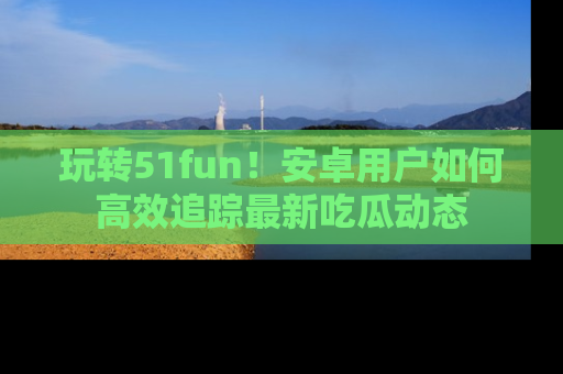 玩转51fun!安卓用户如何高效追踪最新吃瓜动态