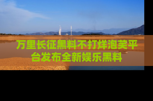 万里长征黑料不打烊泡芙平台发布全新娱乐黑料