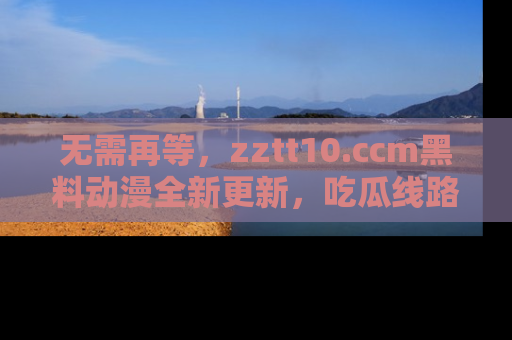 无需再等,zztt10.ccm黑料动漫全新更新,吃瓜线路佛系推荐!