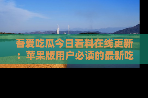 吾爱吃瓜今日看料在线更新:苹果版用户必读的最新吃瓜技巧