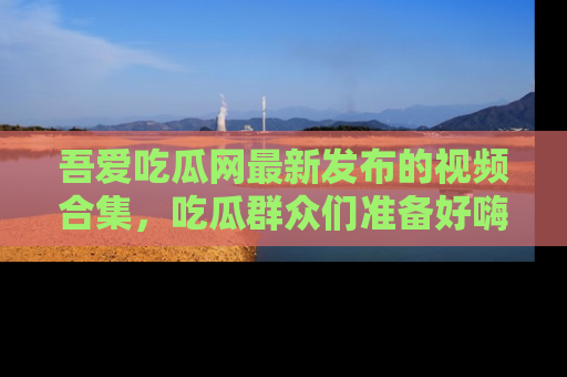吾爱吃瓜网最新发布的视频合集，吃瓜群众们准备好嗨起来了吗？