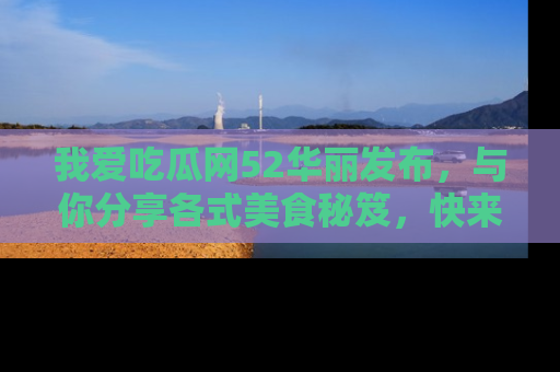 我爱吃瓜网52华丽发布,与你分享各式美食秘笈,快来加入我们的吃瓜大家庭!