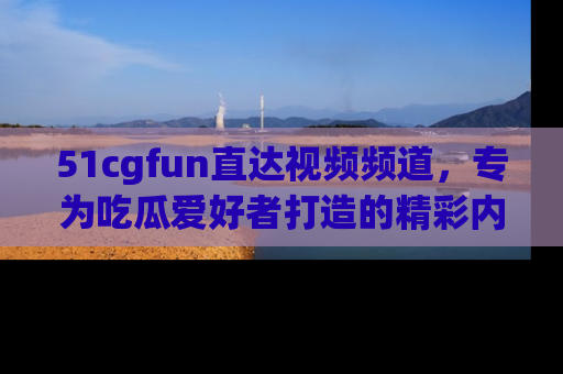 51cgfun直达视频频道，专为吃瓜爱好者打造的精彩内容库！
