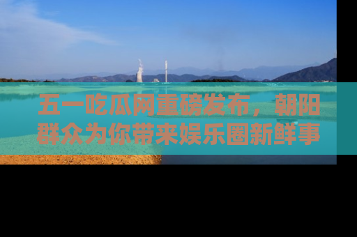 五一吃瓜网重磅发布，朝阳群众为你带来娱乐圈新鲜事！