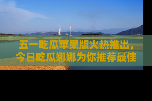 五一吃瓜苹果版火热推出，今日吃瓜娜娜为你推荐最佳美食！