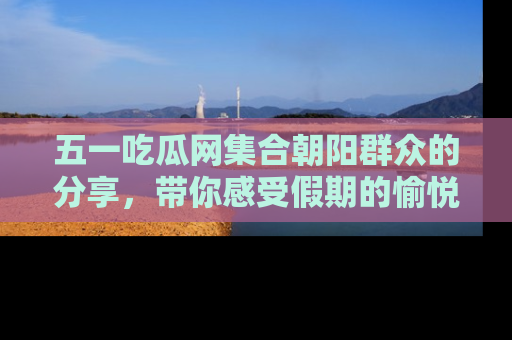 五一吃瓜网集合朝阳群众的分享，带你感受假期的愉悦！