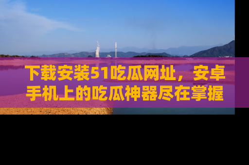 下载安装51吃瓜网址,安卓手机上的吃瓜神器尽在掌握