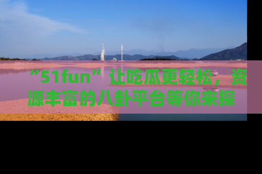 “51fun”让吃瓜更轻松,资源丰富的八卦平台等你来探索!