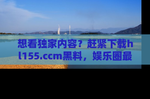 想看独家内容？赶紧下载hl155.ccm黑料，娱乐圈最劲爆的新闻一手掌握！