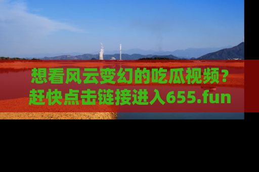 想看风云变幻的吃瓜视频？赶快点击链接进入655.fun吧！