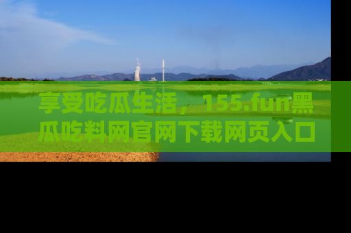 享受吃瓜生活，155.fun黑瓜吃料网官网下载网页入口全解析