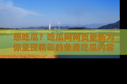 想吃瓜？吃瓜网网页更新为你呈现精彩的免费吃瓜内容！