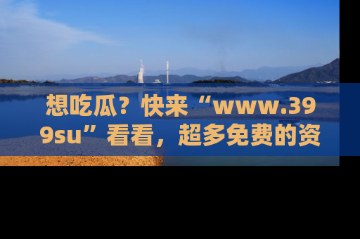 想吃瓜？快来“www.399su”看看，超多免费的资源让你尽情享受！