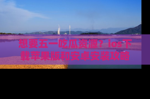 想要五一吃瓜资源？ios下载苹果版和安卓安装攻略