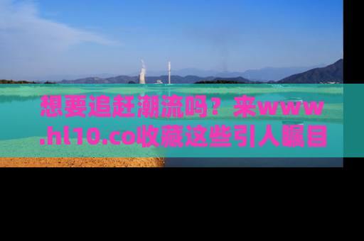 想要追赶潮流吗？来www.hl10.co收藏这些引人瞩目的新闻瞬间吧！