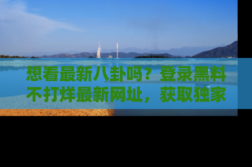 想看最新八卦吗？登录黑料不打烊最新网址，获取独家内容