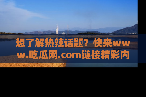 想了解热辣话题？快来www.吃瓜网.com链接精彩内容！