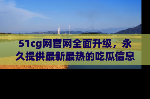 51cg网官网全面升级，永久提供最新最热的吃瓜信息，助你永远走在潮流前端！