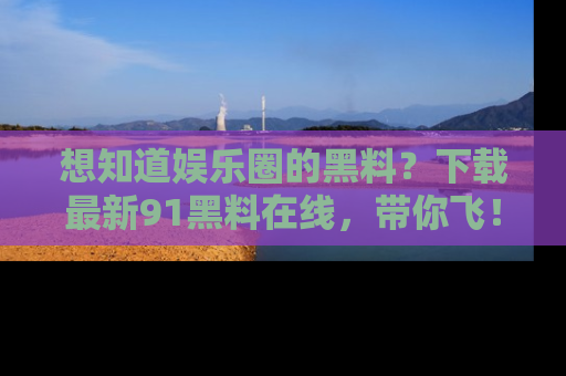 想知道娱乐圈的黑料？下载最新91黑料在线，带你飞！