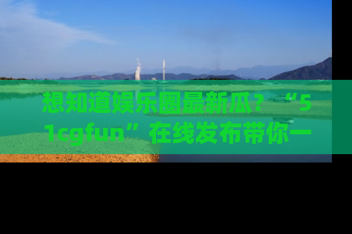 想知道娱乐圈最新瓜？“51cgfun”在线发布带你一探究竟！