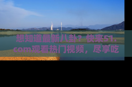 想知道最新八卦？快来51.com观看热门视频，尽享吃瓜乐趣！