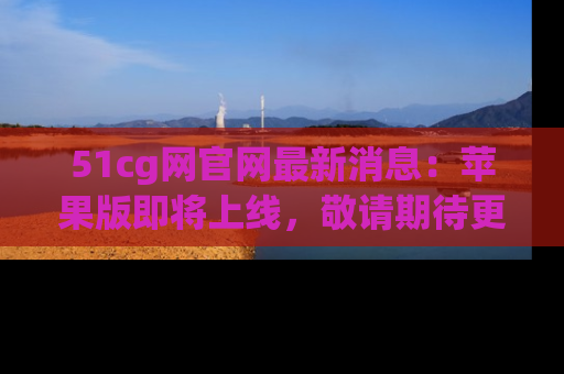51cg网官网最新消息:苹果版即将上线,敬请期待更多吃瓜内容!