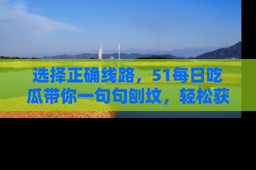 选择正确线路，51每日吃瓜带你一句句刨坟，轻松获取娱乐新资讯
