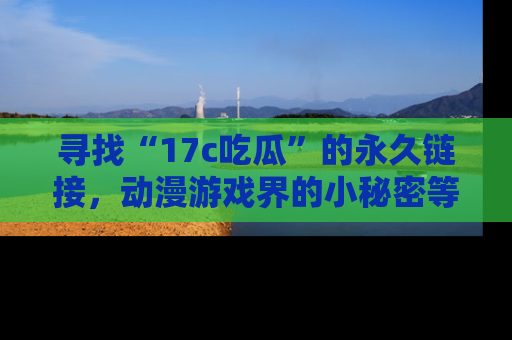 寻找“17c吃瓜”的永久链接，动漫游戏界的小秘密等你来揭秘！
