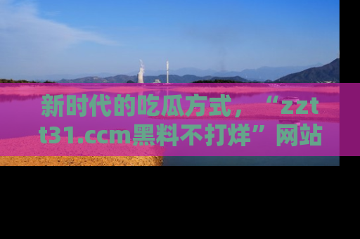 新时代的吃瓜方式，“zztt31.ccm黑料不打烊”网站为iOS用户带来惊喜