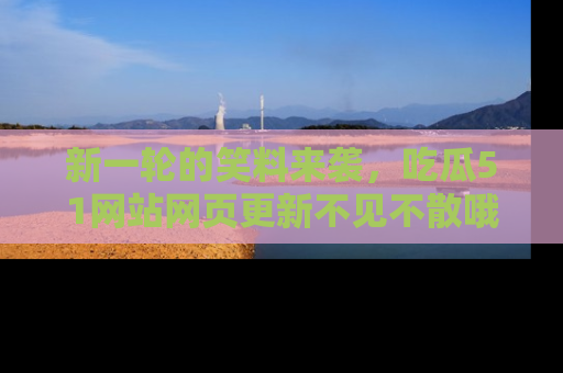 新一轮的笑料来袭，吃瓜51网站网页更新不见不散哦！