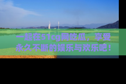 一起在51cg网吃瓜，享受永久不断的娱乐与欢乐吧！