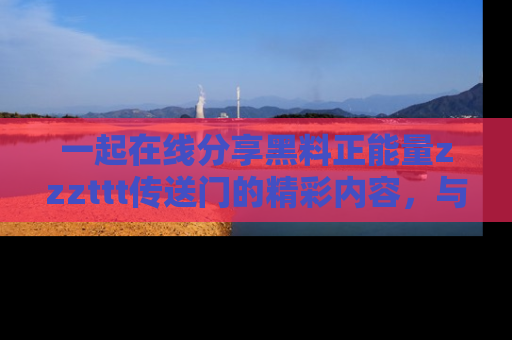 一起在线分享黑料正能量zzzttt传送门的精彩内容,与朋友互动!