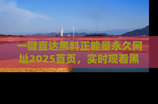 一键直达黑料正能量永久网址2025首页，实时观看黑料大汇总